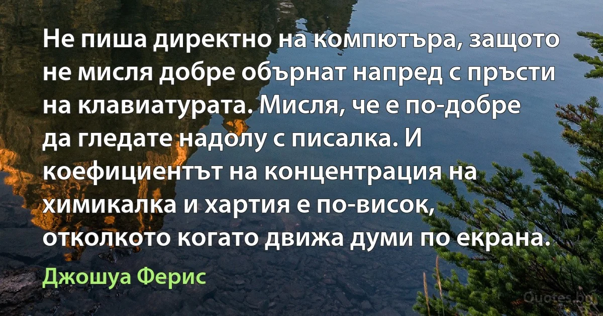 Не пиша директно на компютъра, защото не мисля добре обърнат напред с пръсти на клавиатурата. Мисля, че е по-добре да гледате надолу с писалка. И коефициентът на концентрация на химикалка и хартия е по-висок, отколкото когато движа думи по екрана. (Джошуа Ферис)