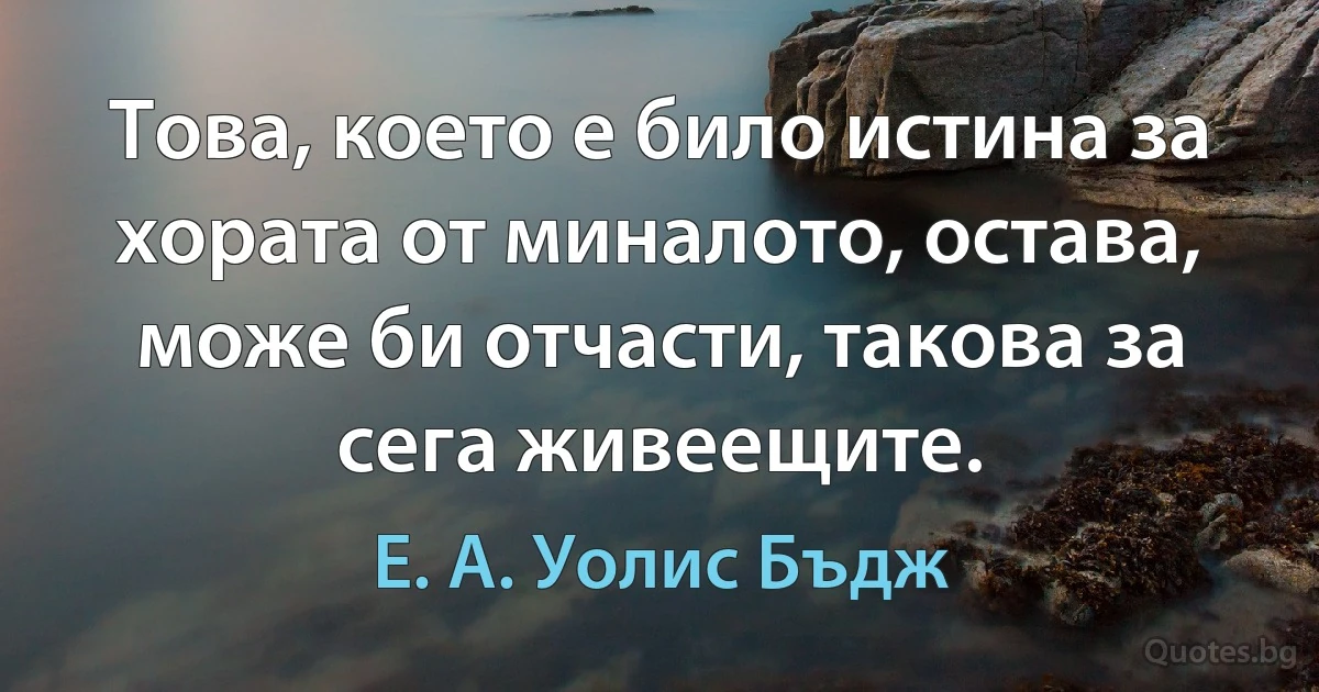 Това, което е било истина за хората от миналото, остава, може би отчасти, такова за сега живеещите. (Е. А. Уолис Бъдж)