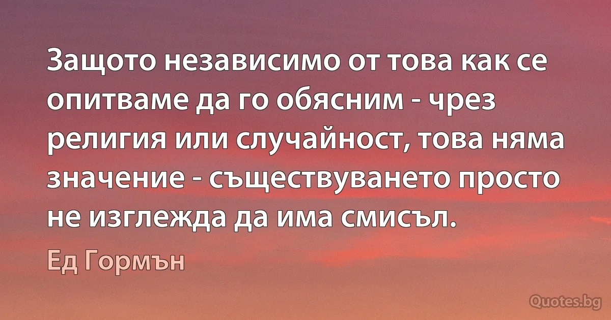 Защото независимо от това как се опитваме да го обясним - чрез религия или случайност, това няма значение - съществуването просто не изглежда да има смисъл. (Ед Гормън)