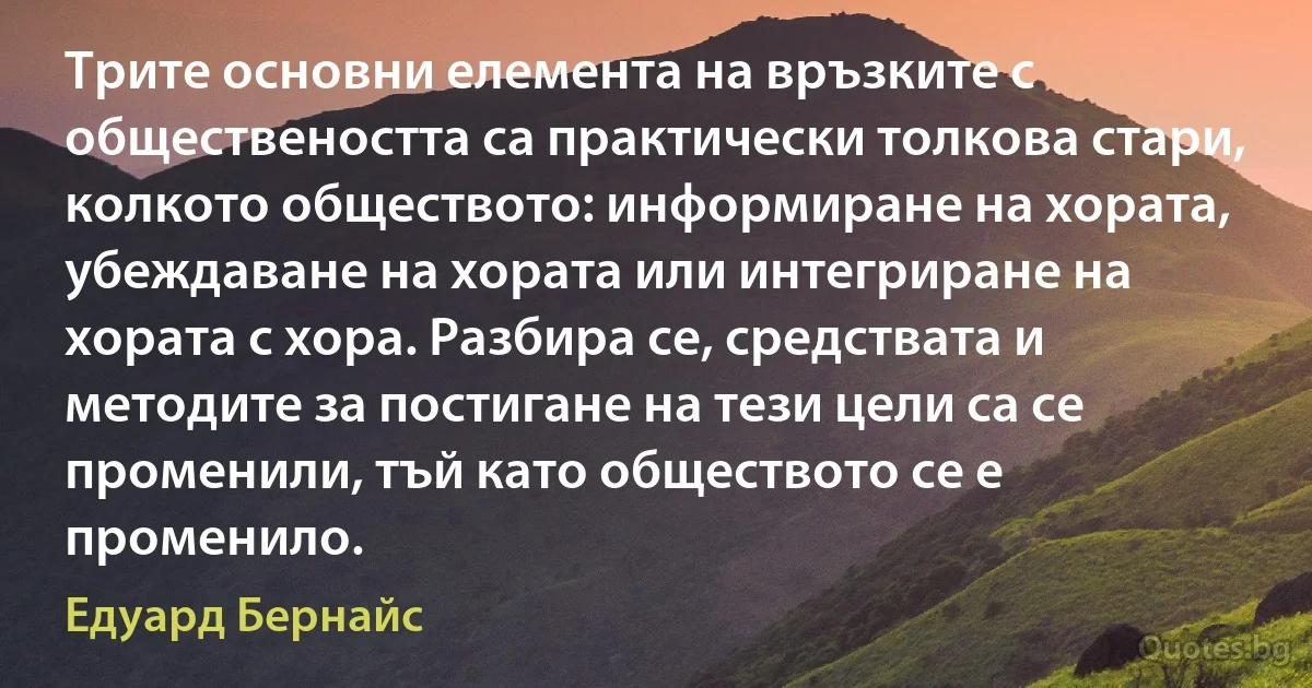 Трите основни елемента на връзките с обществеността са практически толкова стари, колкото обществото: информиране на хората, убеждаване на хората или интегриране на хората с хора. Разбира се, средствата и методите за постигане на тези цели са се променили, тъй като обществото се е променило. (Едуард Бернайс)