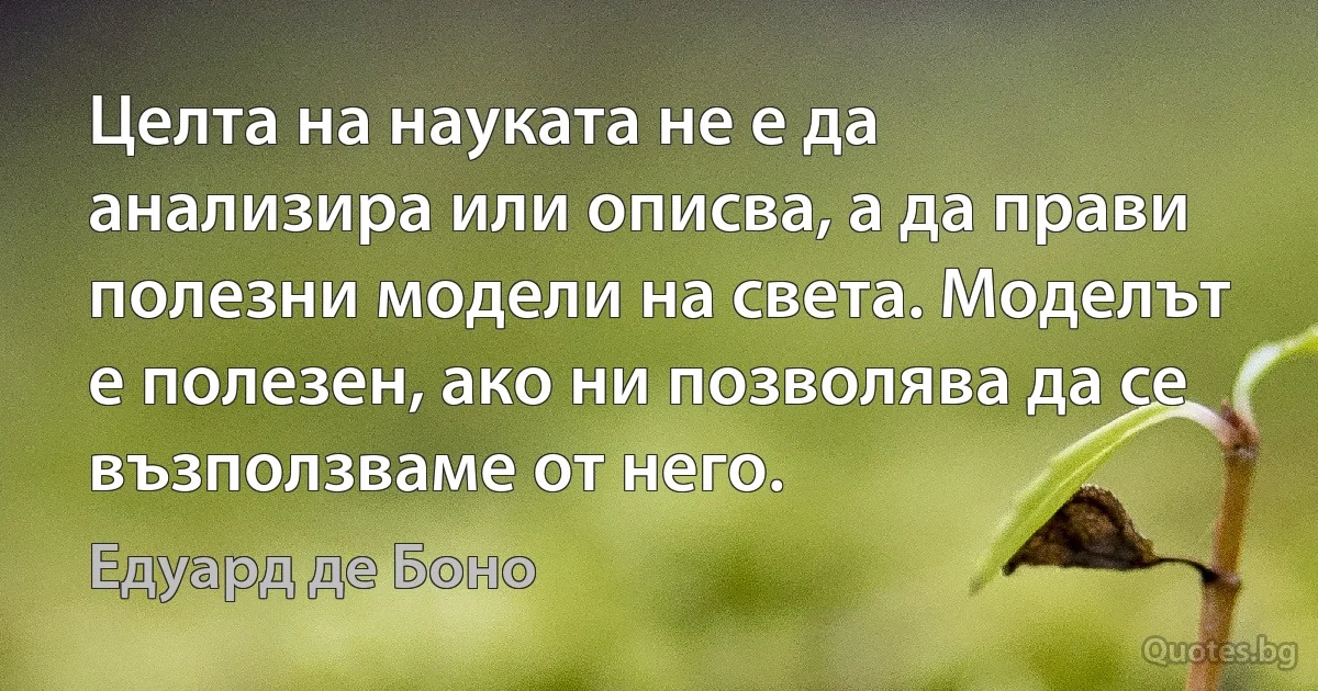 Целта на науката не е да анализира или описва, а да прави полезни модели на света. Моделът е полезен, ако ни позволява да се възползваме от него. (Едуард де Боно)