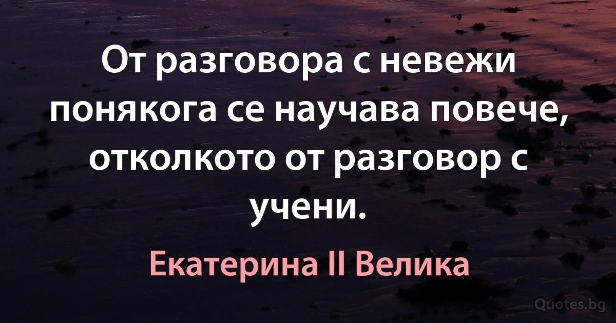 От разговора с невежи понякога се научава повече, отколкото от разговор с учени. (Екатерина II Велика)