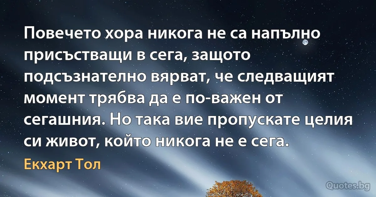 Повечето хора никога не са напълно присъстващи в сега, защото подсъзнателно вярват, че следващият момент трябва да е по-важен от сегашния. Но така вие пропускате целия си живот, който никога не е сега. (Екхарт Тол)