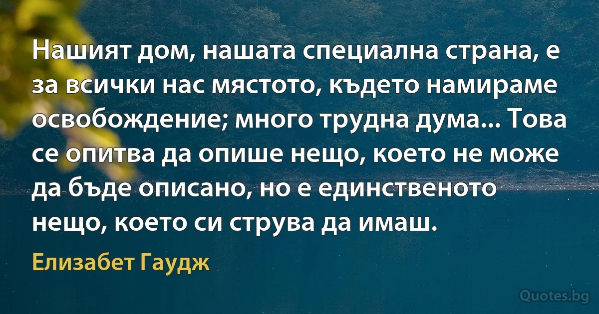 Нашият дом, нашата специална страна, е за всички нас мястото, където намираме освобождение; много трудна дума... Това се опитва да опише нещо, което не може да бъде описано, но е единственото нещо, което си струва да имаш. (Елизабет Гаудж)