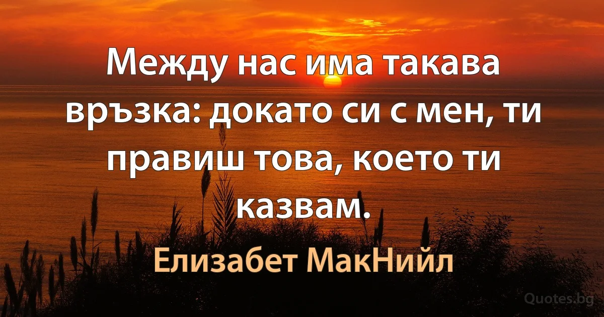 Между нас има такава връзка: докато си с мен, ти правиш това, което ти казвам. (Елизабет МакНийл)