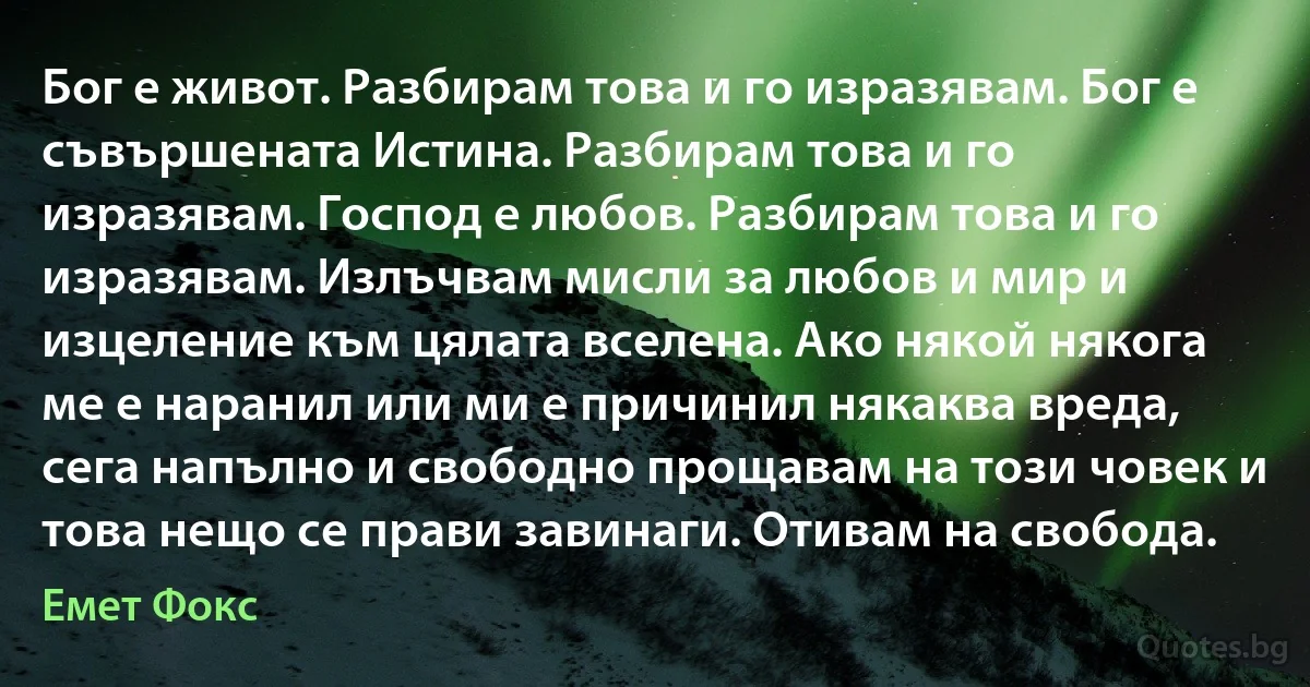 Бог е живот. Разбирам това и го изразявам. Бог е съвършената Истина. Разбирам това и го изразявам. Господ е любов. Разбирам това и го изразявам. Излъчвам мисли за любов и мир и изцеление към цялата вселена. Ако някой някога ме е наранил или ми е причинил някаква вреда, сега напълно и свободно прощавам на този човек и това нещо се прави завинаги. Отивам на свобода. (Емет Фокс)