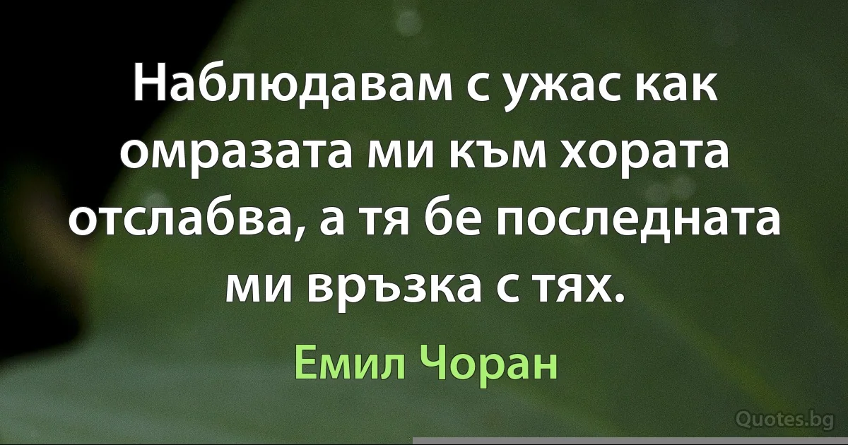 Наблюдавам с ужас как омразата ми към хората отслабва, а тя бе последната ми връзка с тях. (Емил Чоран)