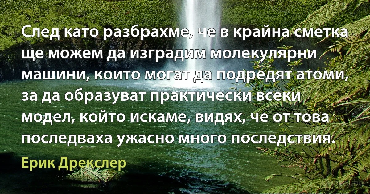 След като разбрахме, че в крайна сметка ще можем да изградим молекулярни машини, които могат да подредят атоми, за да образуват практически всеки модел, който искаме, видях, че от това последваха ужасно много последствия. (Ерик Дрекслер)