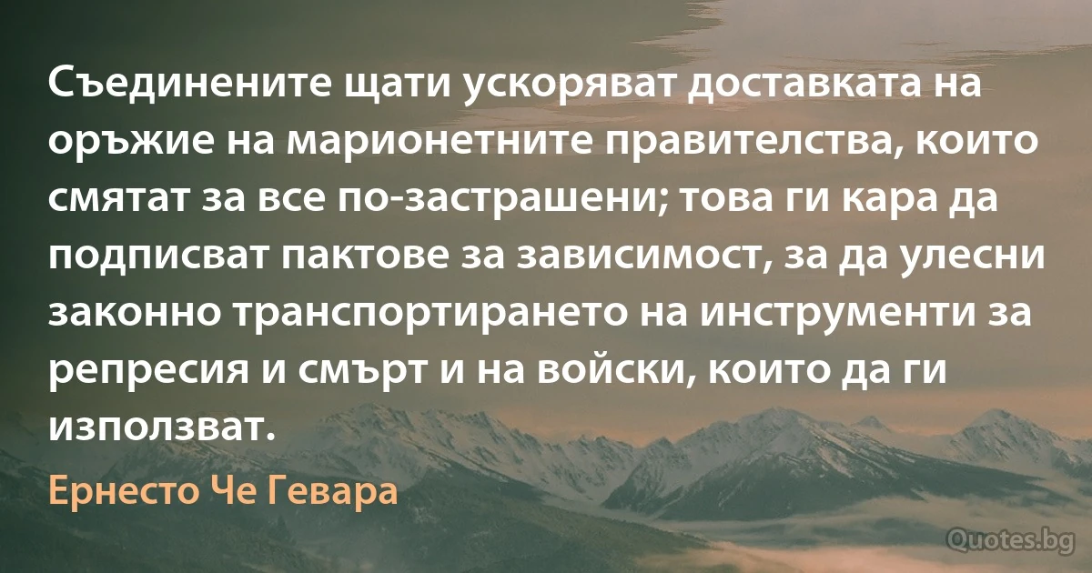 Съединените щати ускоряват доставката на оръжие на марионетните правителства, които смятат за все по-застрашени; това ги кара да подписват пактoве за зависимост, за да улесни законно транспортирането на инструменти за репресия и смърт и на войски, които да ги използват. (Ернесто Че Гевара)