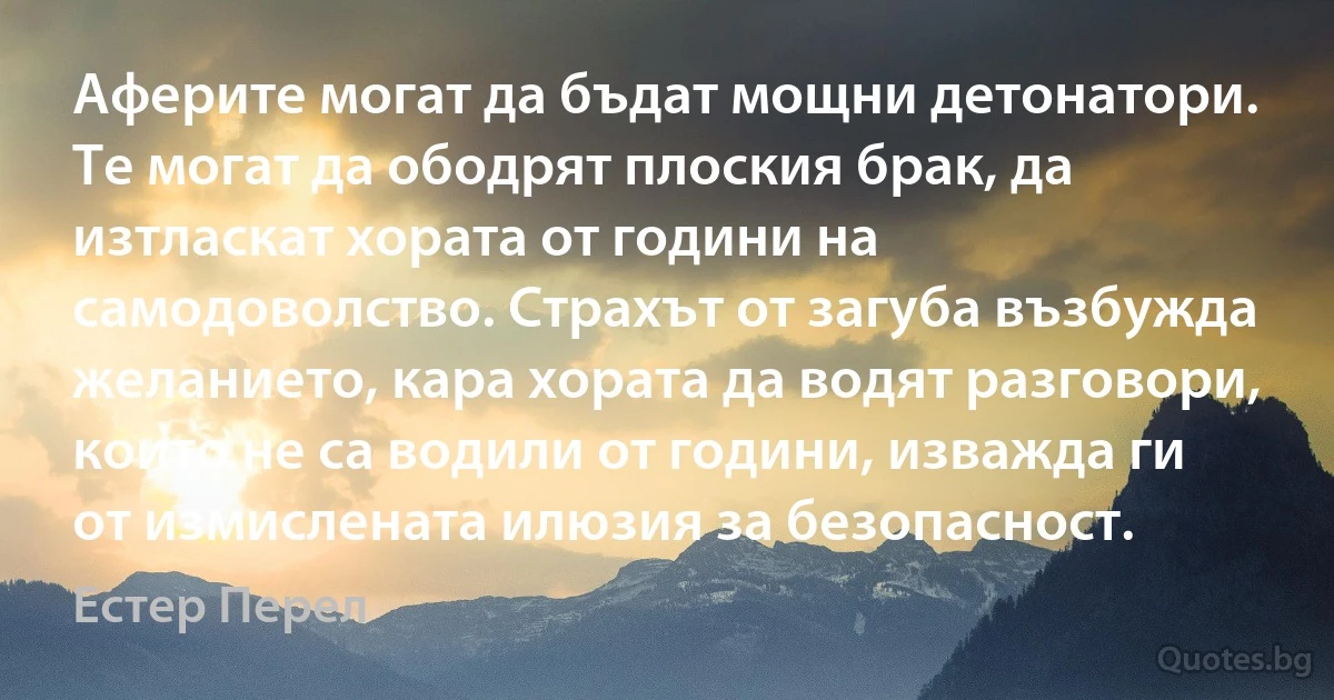 Аферите могат да бъдат мощни детонатори. Те могат да ободрят плоския брак, да изтласкат хората от години на самодоволство. Страхът от загуба възбужда желанието, кара хората да водят разговори, които не са водили от години, изважда ги от измислената илюзия за безопасност. (Естер Перел)