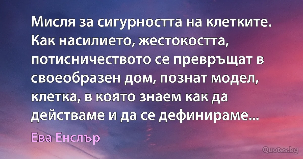 Мисля за сигурността на клетките. Как насилието, жестокостта, потисничеството се превръщат в своеобразен дом, познат модел, клетка, в която знаем как да действаме и да се дефинираме... (Ева Енслър)