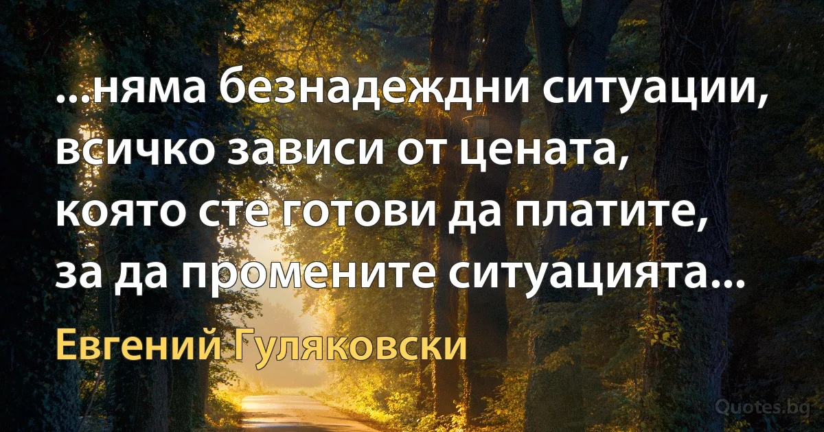 ...няма безнадеждни ситуации, всичко зависи от цената, която сте готови да платите, за да промените ситуацията... (Евгений Гуляковски)