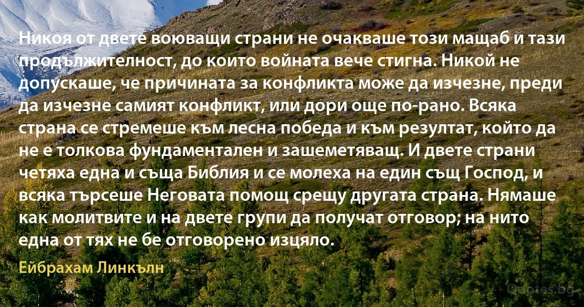 Никоя от двете воюващи страни не очакваше този мащаб и тази продължителност, до които войната вече стигна. Никой не допускаше, че причината за конфликта може да изчезне, преди да изчезне самият конфликт, или дори още по-рано. Всяка страна се стремеше към лесна победа и към резултат, който да не е толкова фундаментален и зашеметяващ. И двете страни четяха една и съща Библия и се молеха на един същ Господ, и всяка търсеше Неговата помощ срещу другата страна. Нямаше как молитвите и на двете групи да получат отговор; на нито една от тях не бе отговорено изцяло. (Ейбрахам Линкълн)