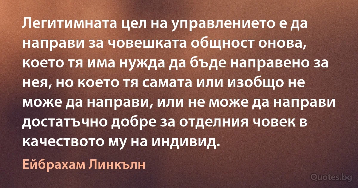 Легитимната цел на управлението е да направи за човешката общност онова, което тя има нужда да бъде направено за нея, но което тя самата или изобщо не може да направи, или не може да направи достатъчно добре за отделния човек в качеството му на индивид. (Ейбрахам Линкълн)