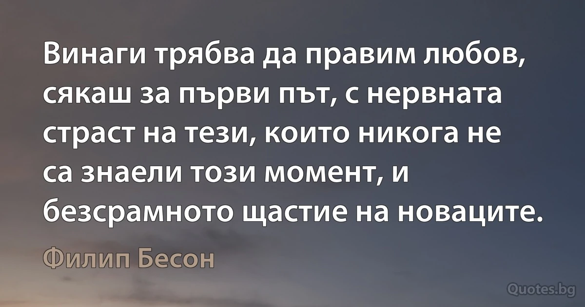 Винаги трябва да правим любов, сякаш за първи път, с нервната страст на тези, които никога не са знаели този момент, и безсрамното щастие на новаците. (Филип Бесон)