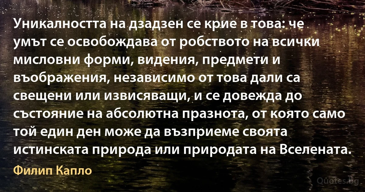 Уникалността на дзадзен се крие в това: че умът се освобождава от робството на всички мисловни форми, видения, предмети и въображения, независимо от това дали са свещени или извисяващи, и се довежда до състояние на абсолютна празнота, от която само той един ден може да възприеме своята истинската природа или природата на Вселената. (Филип Капло)