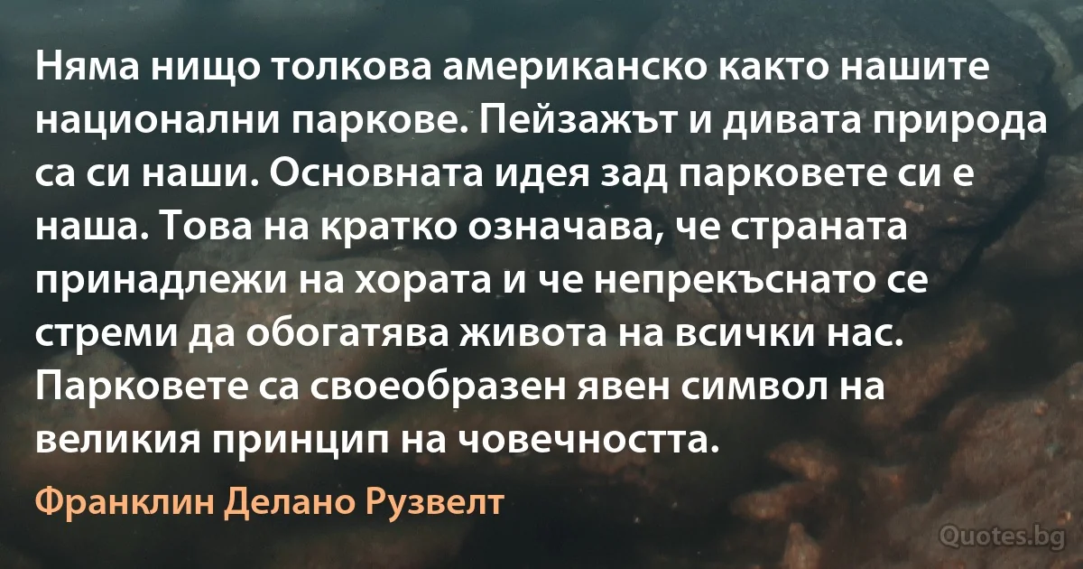 Няма нищо толкова американско както нашите национални паркове. Пейзажът и дивата природа са си наши. Основната идея зад парковете си е наша. Това на кратко означава, че страната принадлежи на хората и че непрекъснато се стреми да обогатява живота на всички нас. Парковете са своеобразен явен символ на великия принцип на човечността. (Франклин Делано Рузвелт)