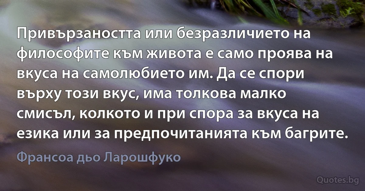 Привързаността или безразличието на философите към живота е само проява на вкуса на самолюбието им. Да се спори върху този вкус, има толкова малко смисъл, колкото и при спора за вкуса на езика или за предпочитанията към багрите. (Франсоа дьо Ларошфуко)