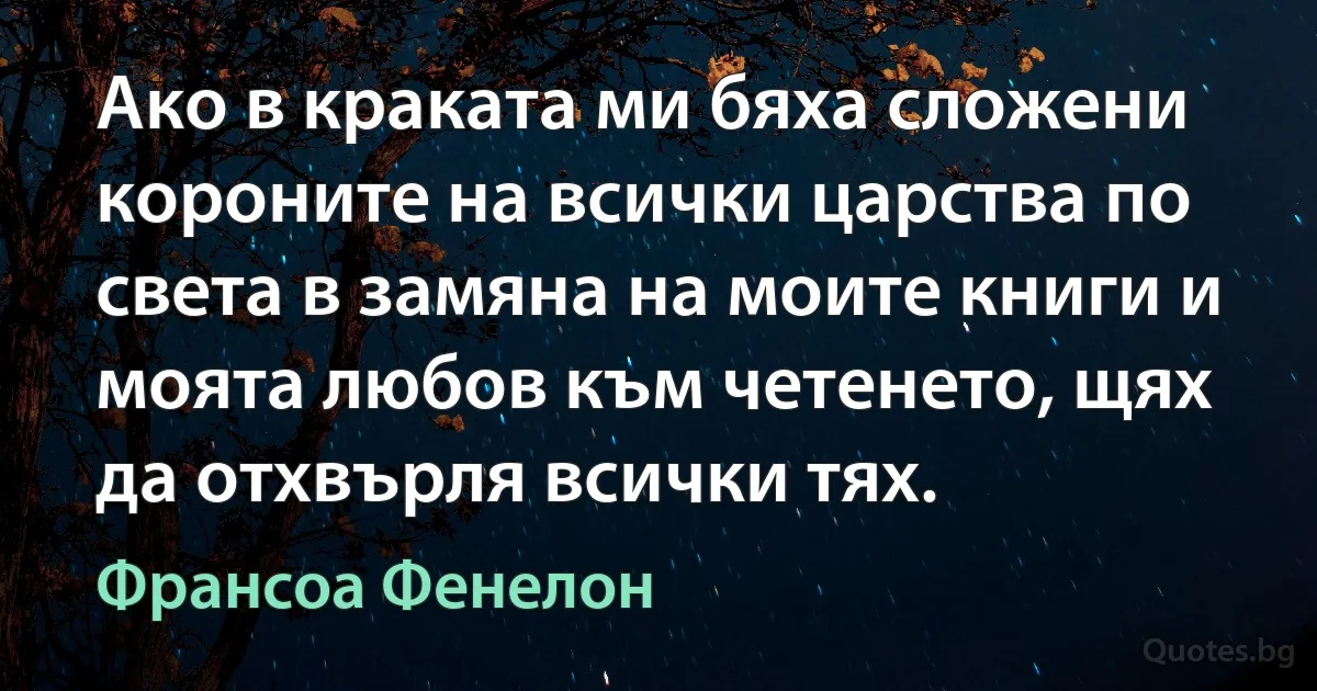 Ако в краката ми бяха сложени короните на всички царства по света в замяна на моите книги и моята любов към четенето, щях да отхвърля всички тях. (Франсоа Фенелон)