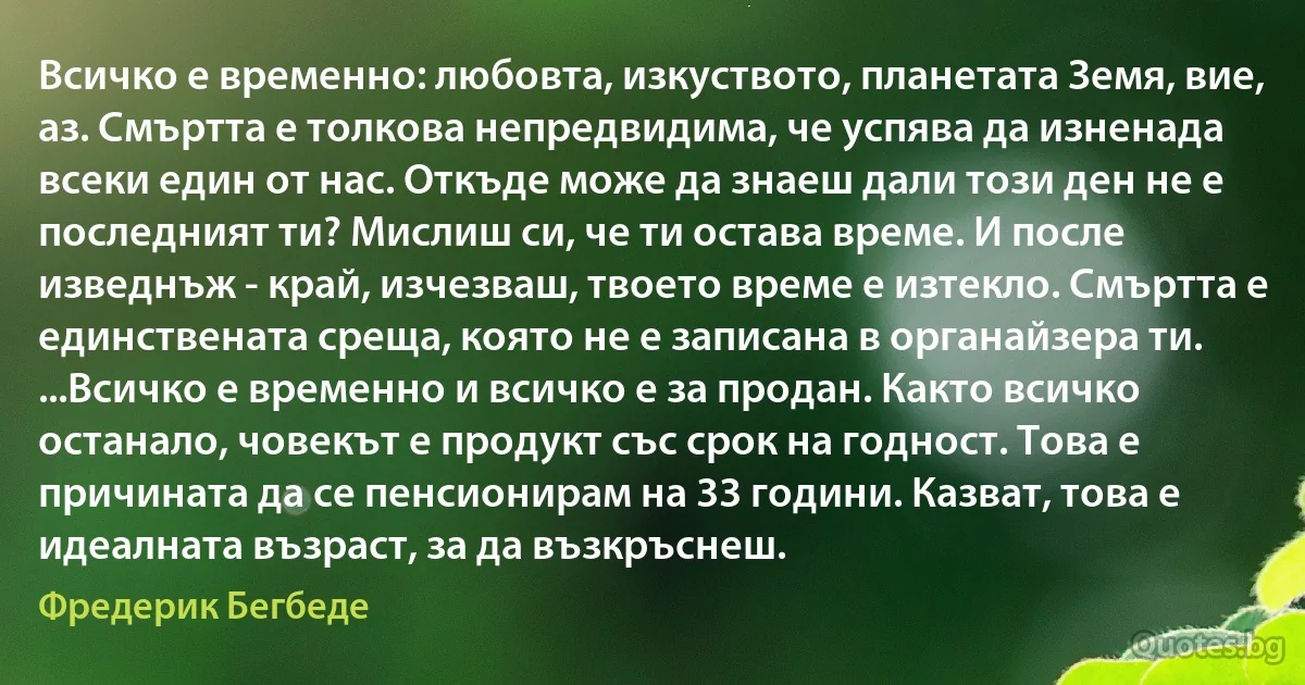 Всичко е временно: любовта, изкуството, планетата Земя, вие, аз. Смъртта е толкова непредвидима, че успява да изненада всеки един от нас. Откъде може да знаеш дали този ден не е последният ти? Мислиш си, че ти остава време. И после изведнъж - край, изчезваш, твоето време е изтекло. Смъртта е единствената среща, която не е записана в органайзера ти. ...Всичко е временно и всичко е за продан. Както всичко останало, човекът е продукт със срок на годност. Това е причината да се пенсионирам на 33 години. Казват, това е идеалната възраст, за да възкръснеш. (Фредерик Бегбеде)