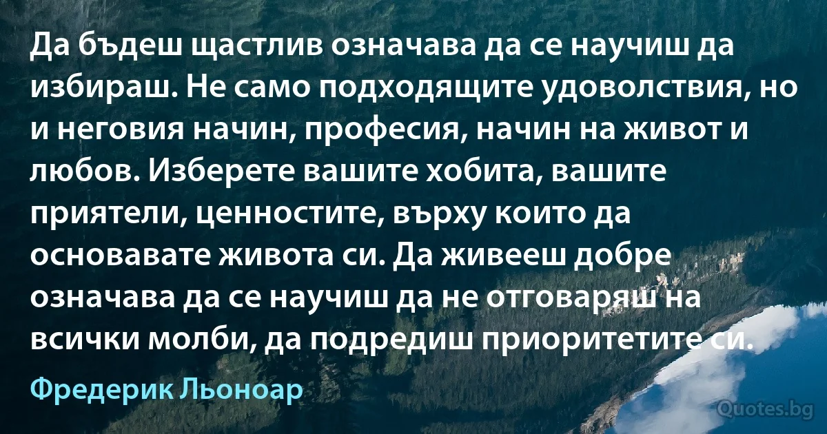 Да бъдеш щастлив означава да се научиш да избираш. Не само подходящите удоволствия, но и неговия начин, професия, начин на живот и любов. Изберете вашите хобита, вашите приятели, ценностите, върху които да основавате живота си. Да живееш добре означава да се научиш да не отговаряш на всички молби, да подредиш приоритетите си. (Фредерик Льоноар)