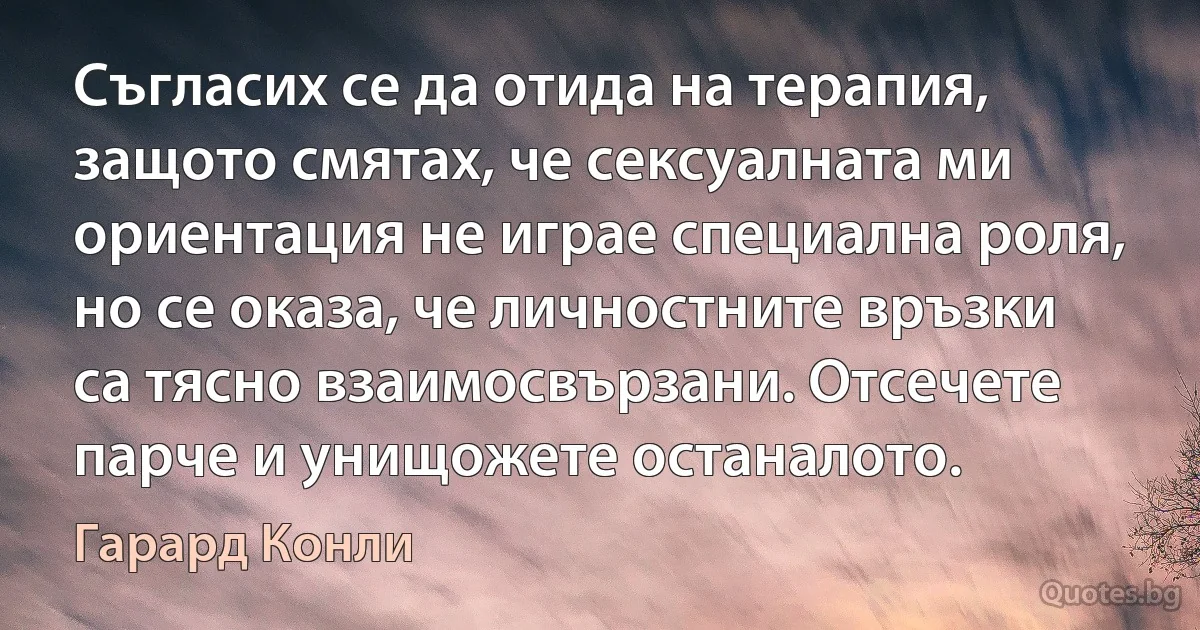 Съгласих се да отида на терапия, защото смятах, че сексуалната ми ориентация не играе специална роля, но се оказа, че личностните връзки са тясно взаимосвързани. Отсечете парче и унищожете останалото. (Гарард Конли)