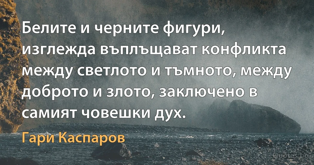 Белите и черните фигури, изглежда въплъщават конфликта между светлото и тъмното, между доброто и злото, заключено в самият човешки дух. (Гари Каспаров)