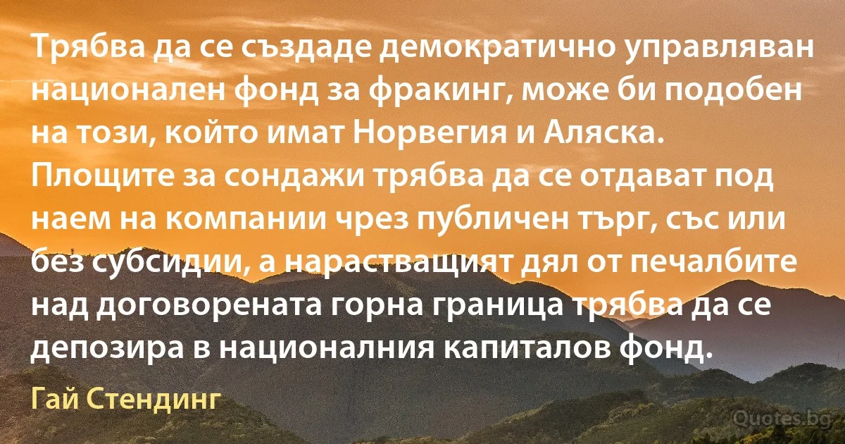 Трябва да се създаде демократично управляван национален фонд за фракинг, може би подобен на този, който имат Норвегия и Аляска. Площите за сондажи трябва да се отдават под наем на компании чрез публичен търг, със или без субсидии, а нарастващият дял от печалбите над договорената горна граница трябва да се депозира в националния капиталов фонд. (Гай Стендинг)