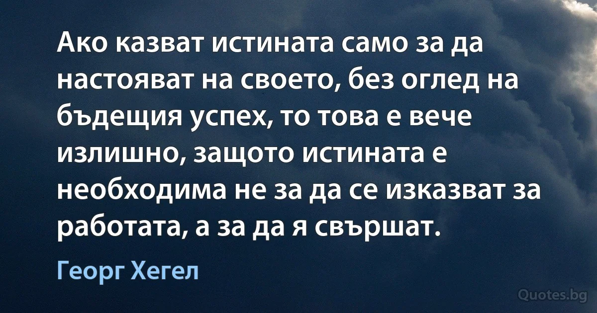 Ако казват истината само за да настояват на своето, без оглед на бъдещия успех, то това е вече излишно, защото истината е необходима не за да се изказват за работата, а за да я свършат. (Георг Хегел)