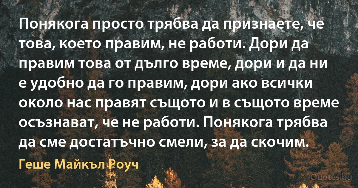 Понякога просто трябва да признаете, че това, което правим, не работи. Дори да правим това от дълго време, дори и да ни е удобно да го правим, дори ако всички около нас правят същото и в същото време осъзнават, че не работи. Понякога трябва да сме достатъчно смели, за да скочим. (Геше Майкъл Роуч)