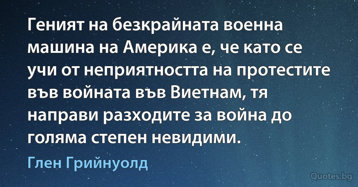 Геният на безкрайната военна машина на Америка е, че като се учи от неприятността на протестите във войната във Виетнам, тя направи разходите за война до голяма степен невидими. (Глен Грийнуолд)