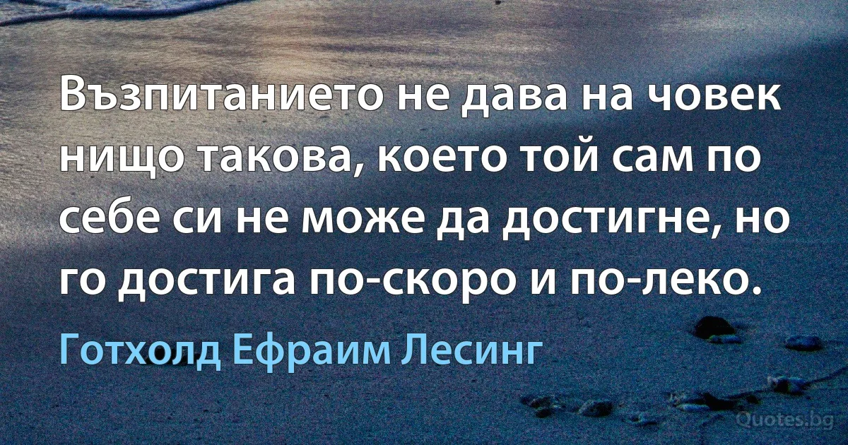 Възпитанието не дава на човек нищо такова, което той сам по себе си не може да достигне, но го достига по-скоро и по-леко. (Готхолд Ефраим Лесинг)