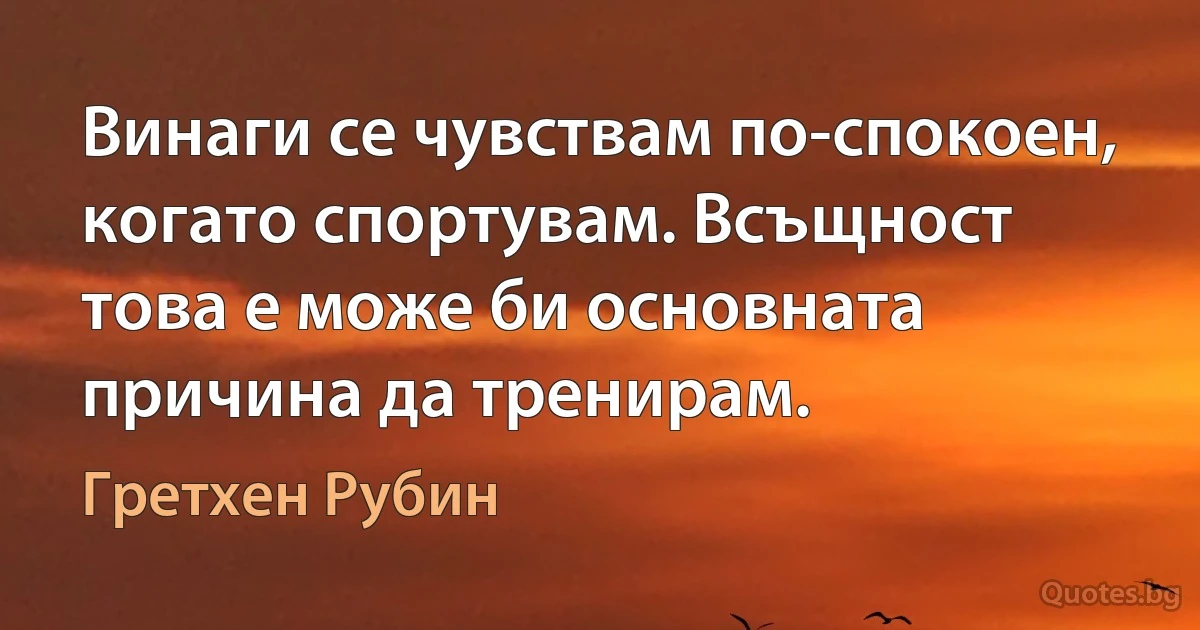 Винаги се чувствам по-спокоен, когато спортувам. Всъщност това е може би основната причина да тренирам. (Гретхен Рубин)