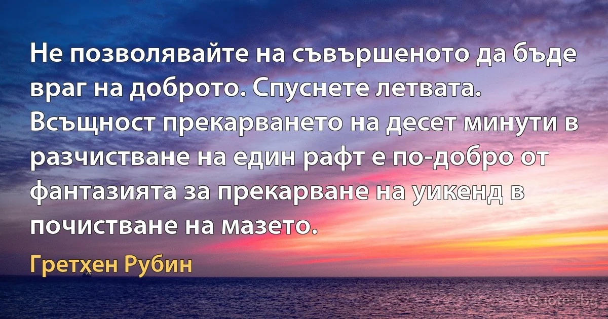 Не позволявайте на съвършеното да бъде враг на доброто. Спуснете летвата. Всъщност прекарването на десет минути в разчистване на един рафт е по-добро от фантазията за прекарване на уикенд в почистване на мазето. (Гретхен Рубин)