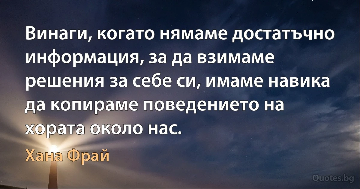 Винаги, когато нямаме достатъчно информация, за да взимаме решения за себе си, имаме навика да копираме поведението на хората около нас. (Хана Фрай)