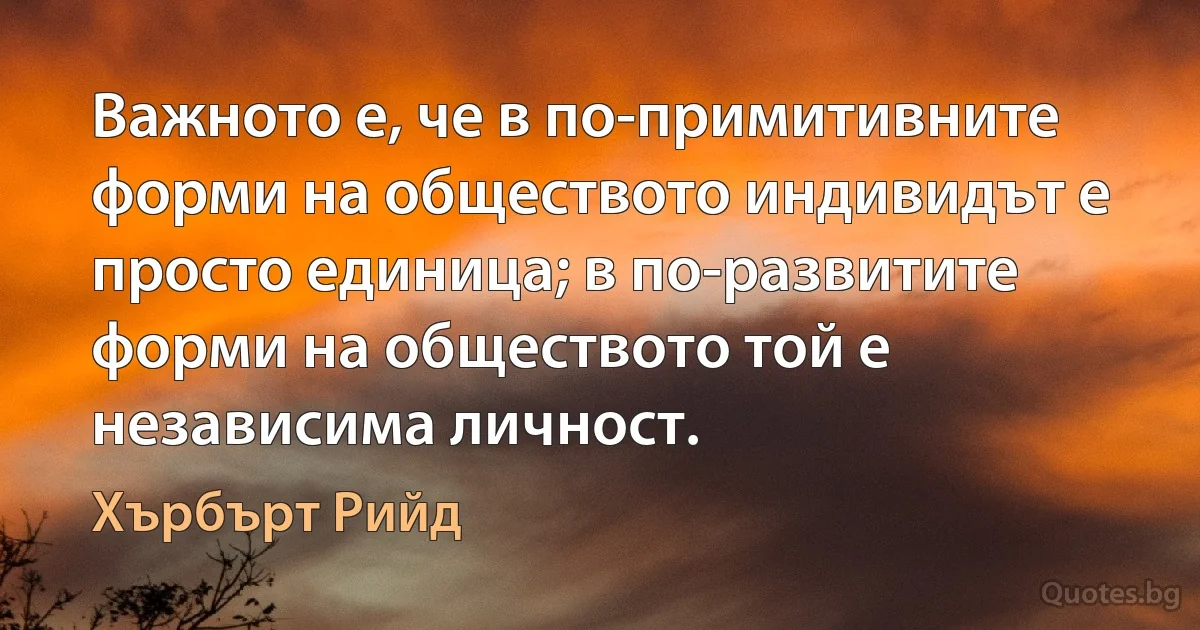 Важното е, че в по-примитивните форми на обществото индивидът е просто единица; в по-развитите форми на обществото той е независима личност. (Хърбърт Рийд)