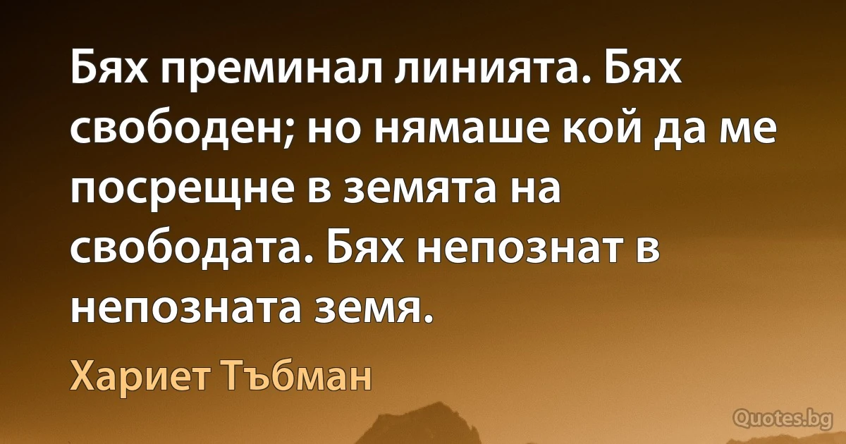 Бях преминал линията. Бях свободен; но нямаше кой да ме посрещне в земята на свободата. Бях непознат в непозната земя. (Хариет Тъбман)