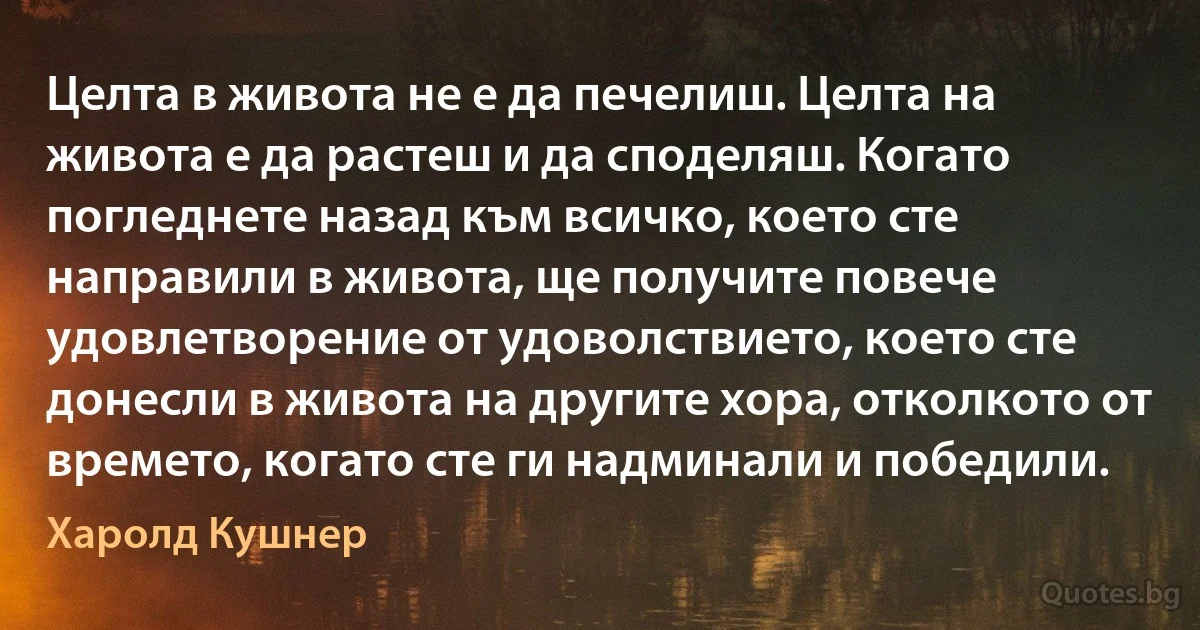 Целта в живота не е да печелиш. Целта на живота е да растеш и да споделяш. Когато погледнете назад към всичко, което сте направили в живота, ще получите повече удовлетворение от удоволствието, което сте донесли в живота на другите хора, отколкото от времето, когато сте ги надминали и победили. (Харолд Кушнер)