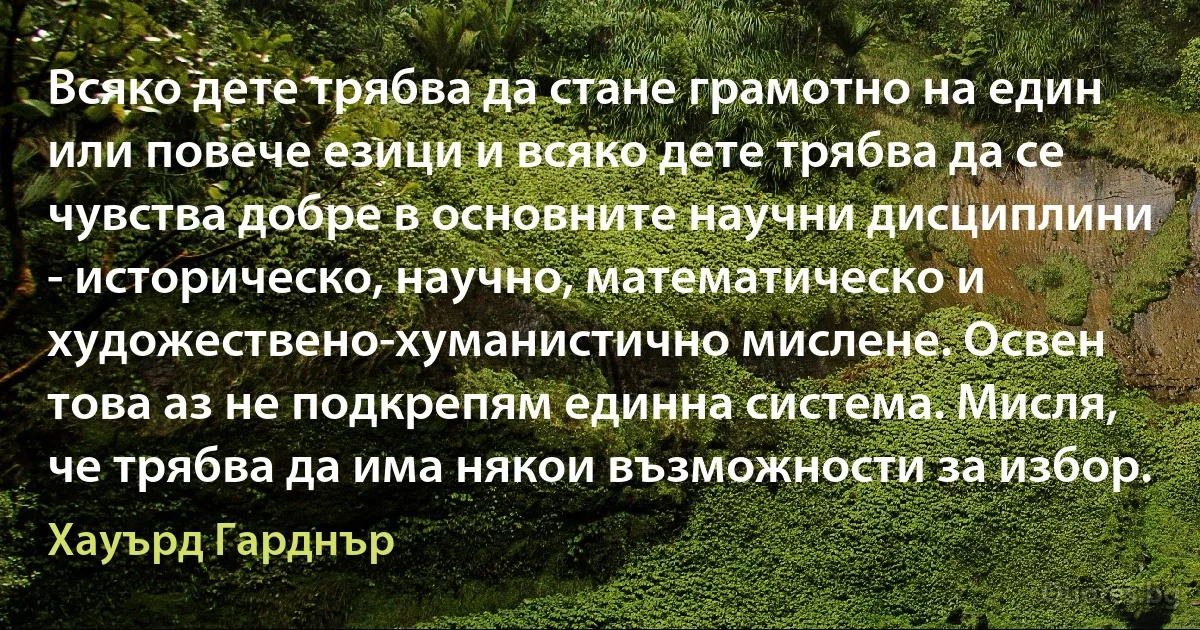 Всяко дете трябва да стане грамотно на един или повече езици и всяко дете трябва да се чувства добре в основните научни дисциплини - историческо, научно, математическо и художествено-хуманистично мислене. Освен това аз не подкрепям единна система. Мисля, че трябва да има някои възможности за избор. (Хауърд Гарднър)