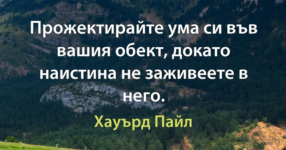 Прожектирайте ума си във вашия обект, докато наистина не заживеете в него. (Хауърд Пайл)