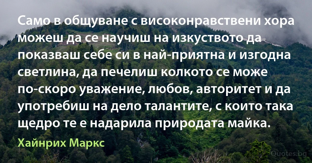 Само в общуване с високонравствени хора можеш да се научиш на изкуството да показваш себе си в най-приятна и изгодна светлина, да печелиш колкото се може по-скоро уважение, любов, авторитет и да употребиш на дело талантите, с които така щедро те е надарила природата майка. (Хайнрих Маркс)