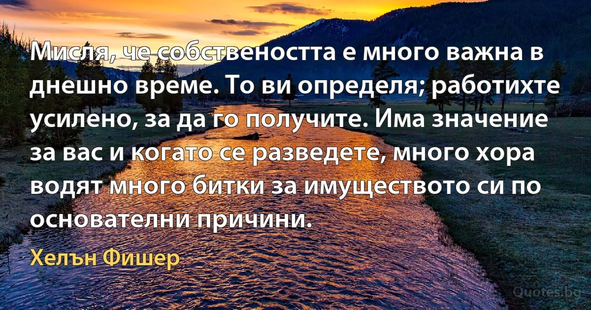 Мисля, че собствеността е много важна в днешно време. То ви определя; работихте усилено, за да го получите. Има значение за вас и когато се разведете, много хора водят много битки за имуществото си по основателни причини. (Хелън Фишер)