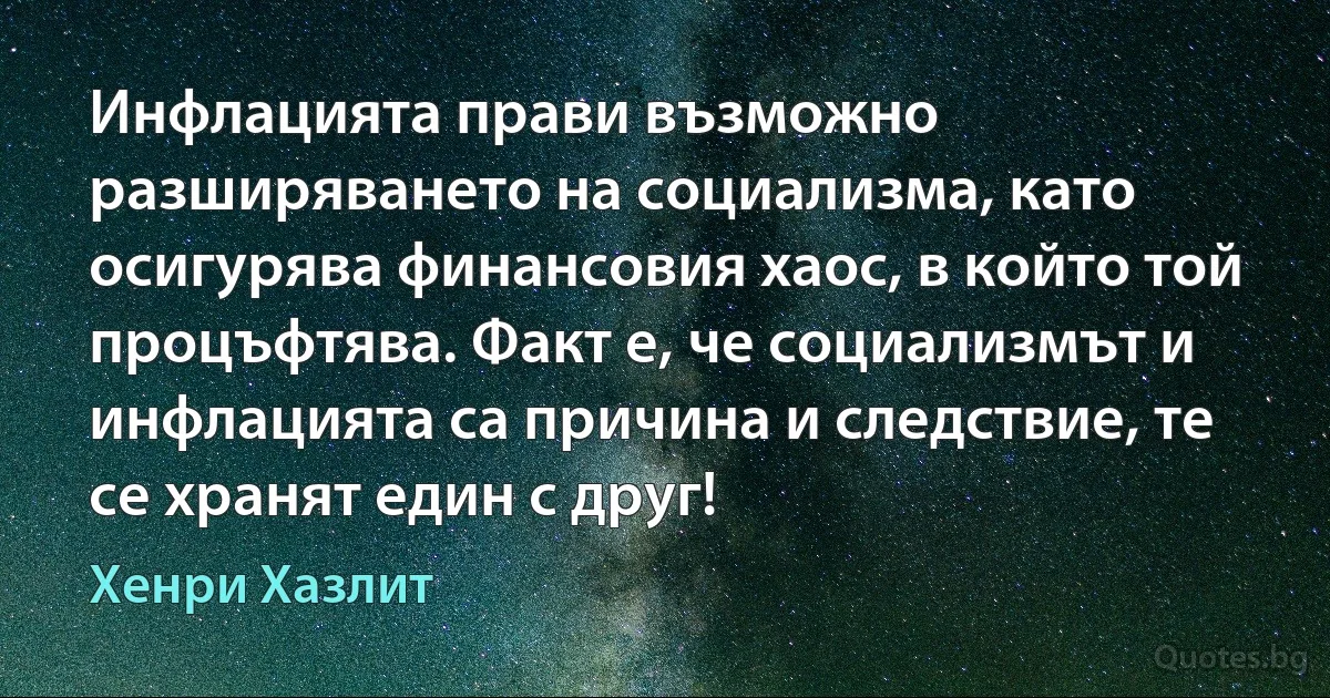 Инфлацията прави възможно разширяването на социализма, като осигурява финансовия хаос, в който той процъфтява. Факт е, че социализмът и инфлацията са причина и следствие, те се хранят един с друг! (Хенри Хазлит)