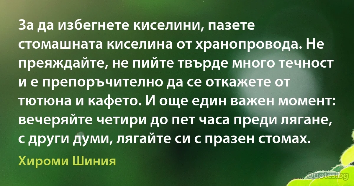 За да избегнете киселини, пазете стомашната киселина от хранопровода. Не преяждайте, не пийте твърде много течност и е препоръчително да се откажете от тютюна и кафето. И още един важен момент: вечеряйте четири до пет часа преди лягане, с други думи, лягайте си с празен стомах. (Хироми Шиния)