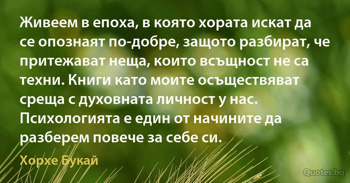 Живеем в епоха, в която хората искат да се опознаят по-добре, защото разбират, че притежават неща, които всъщност не са техни. Книги като моите осъществяват среща с духовната личност у нас. Психологията е един от начините да разберем повече за себе си. (Хорхе Букай)