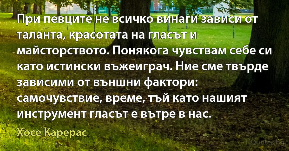 При певците не всичко винаги зависи от таланта, красотата на гласът и майсторството. Понякога чувствам себе си като истински въжеиграч. Ние сме твърде зависими от външни фактори: самочувствие, време, тъй като нашият инструмент гласът е вътре в нас. (Хосе Карерас)