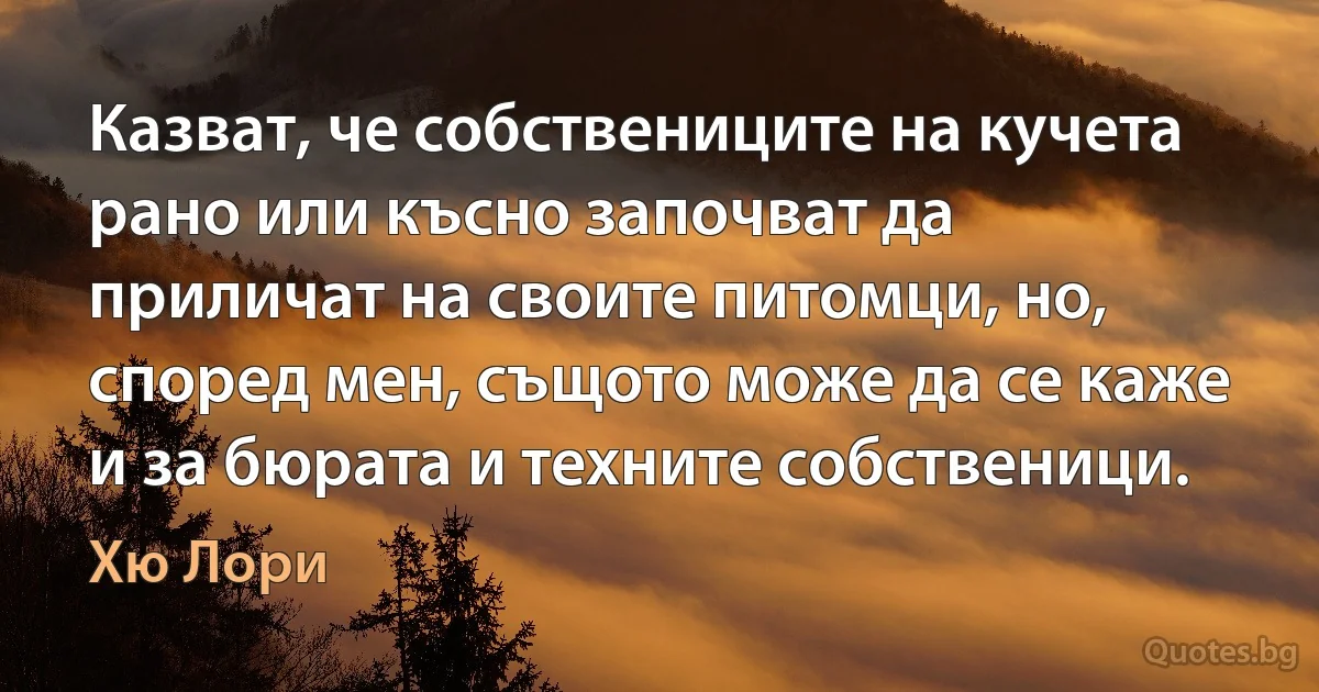 Казват, че собствениците на кучета рано или късно започват да приличат на своите питомци, но, според мен, същото може да се каже и за бюрата и техните собственици. (Хю Лори)