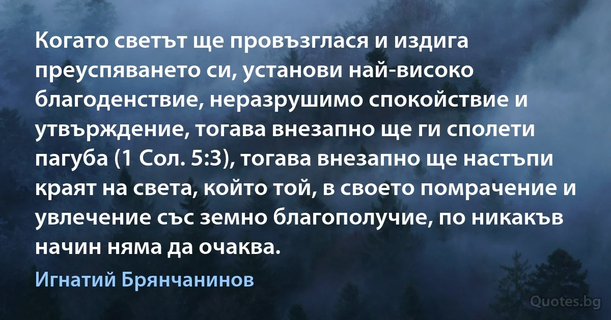 Когато светът ще провъзглася и издига преуспяването си, установи най-високо благоденствие, неразрушимо спокойствие и утвърждение, тогава внезапно ще ги сполети пагуба (1 Сол. 5:3), тогава внезапно ще настъпи краят на света, който той, в своето помрачение и увлечение със земно благополучие, по никакъв начин няма да очаква. (Игнатий Брянчанинов)