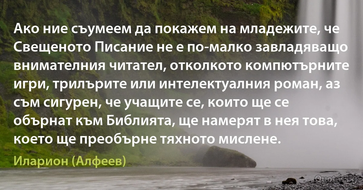 Ако ние съумеем да покажем на младежите, че Свещеното Писание не е по-малко завладяващо внимателния читател, отколкото компютърните игри, трилърите или интелектуалния роман, аз съм сигурен, че учащите се, които ще се обърнат към Библията, ще намерят в нея това, което ще преобърне тяхното мислене. (Иларион (Алфеев))