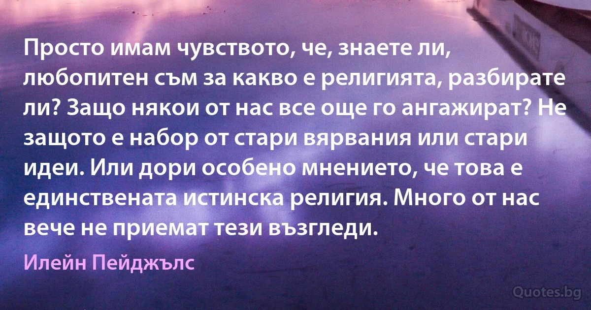 Просто имам чувството, че, знаете ли, любопитен съм за какво е религията, разбирате ли? Защо някои от нас все още го ангажират? Не защото е набор от стари вярвания или стари идеи. Или дори особено мнението, че това е единствената истинска религия. Много от нас вече не приемат тези възгледи. (Илейн Пейджълс)